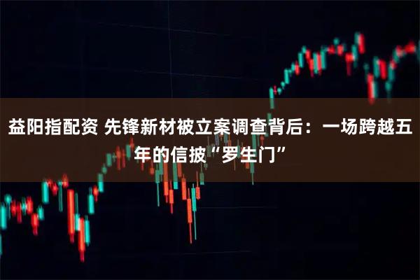 益阳指配资 先锋新材被立案调查背后：一场跨越五年的信披“罗生门”