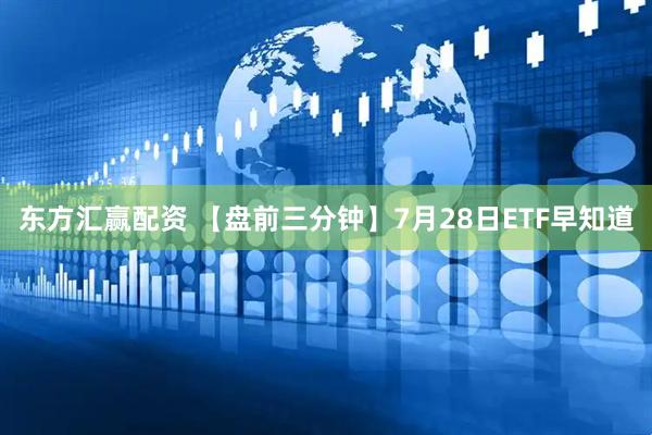 东方汇赢配资 【盘前三分钟】7月28日ETF早知道