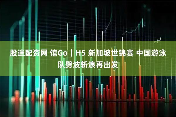 股迷配资网 馆Go｜H5 新加坡世锦赛 中国游泳队劈波斩浪再出发