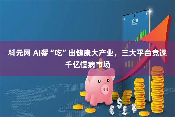 科元网 AI餐“吃”出健康大产业，三大平台竞逐千亿慢病市场