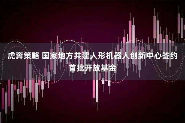 虎奔策略 国家地方共建人形机器人创新中心签约首批开放基金