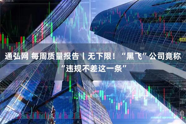 通弘网 每周质量报告丨无下限！“黑飞”公司竟称“违规不差这一条”
