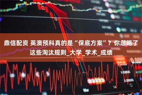 鼎信配资 英澳预科真的是“保底方案”？你忽略了这些淘汰规则_大学_学术_成绩