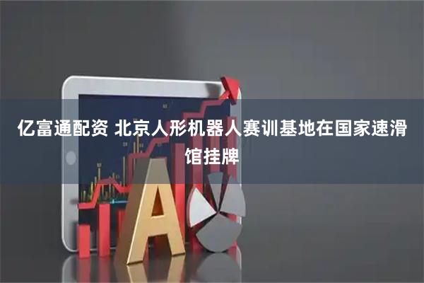 亿富通配资 北京人形机器人赛训基地在国家速滑馆挂牌