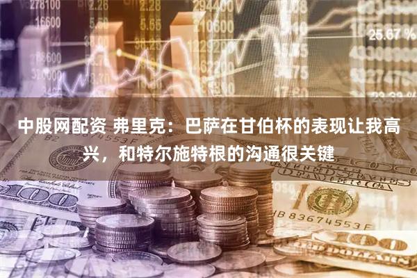 中股网配资 弗里克：巴萨在甘伯杯的表现让我高兴，和特尔施特根的沟通很关键