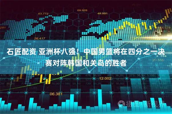 石匠配资 亚洲杯八强！中国男篮将在四分之一决赛对阵韩国和关岛的胜者