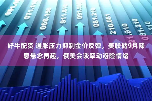 好牛配资 通胀压力抑制金价反弹，美联储9月降息悬念再起，俄美会谈牵动避险情绪
