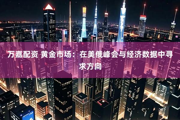 万嘉配资 黄金市场：在美俄峰会与经济数据中寻求方向