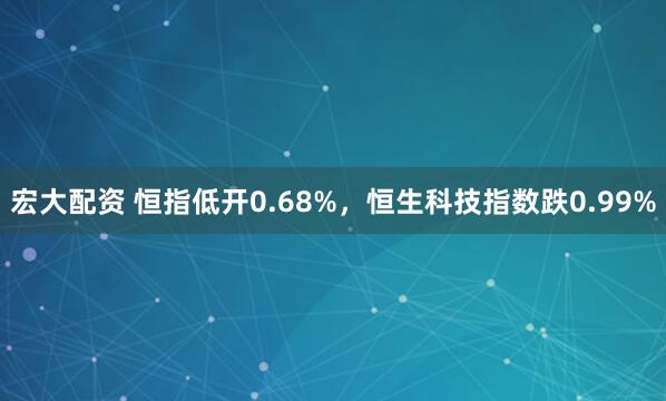 宏大配资 恒指低开0.68%，恒生科技指数跌0.99%