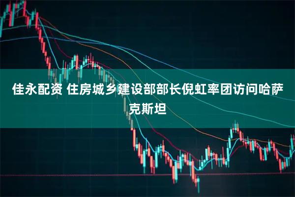佳永配资 住房城乡建设部部长倪虹率团访问哈萨克斯坦