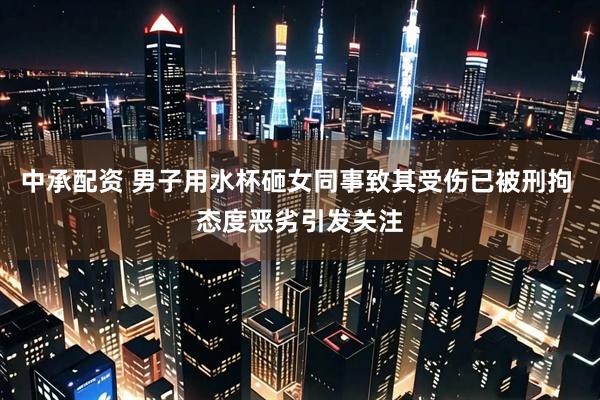 中承配资 男子用水杯砸女同事致其受伤已被刑拘 态度恶劣引发关注