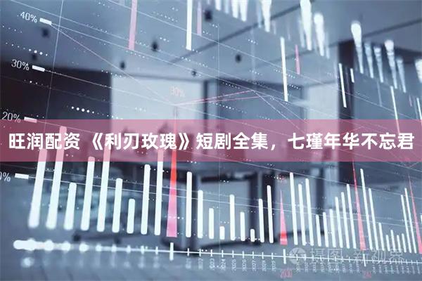 旺润配资 《利刃玫瑰》短剧全集，七瑾年华不忘君