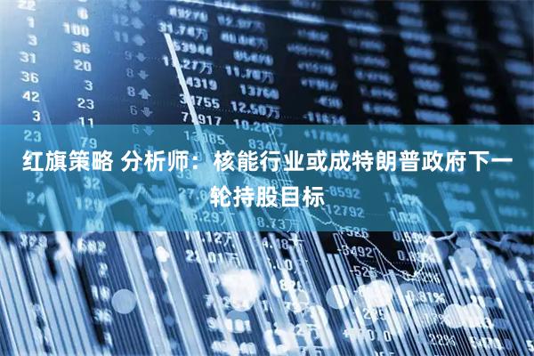 红旗策略 分析师：核能行业或成特朗普政府下一轮持股目标