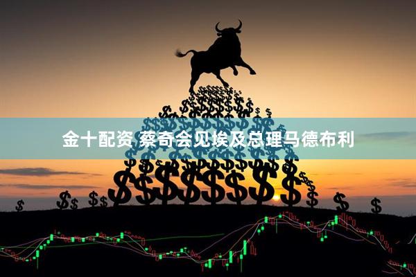 金十配资 蔡奇会见埃及总理马德布利