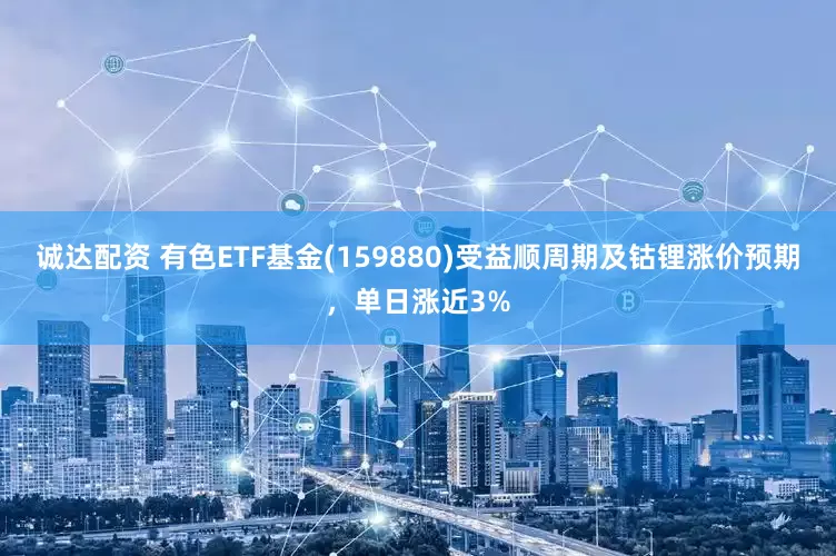 诚达配资 有色ETF基金(159880)受益顺周期及钴锂涨价预期，单日涨近3%