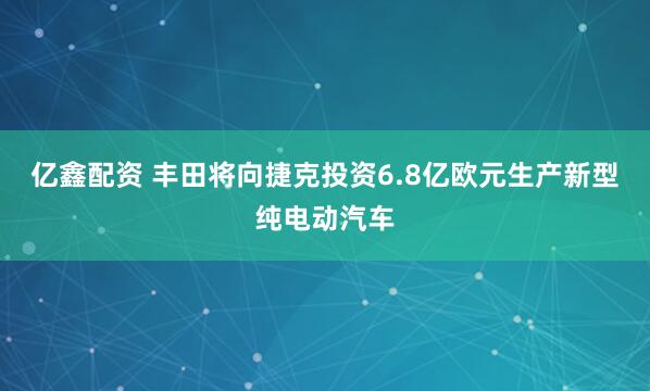 亿鑫配资 丰田将向捷克投资6.8亿欧元生产新型纯电动汽车
