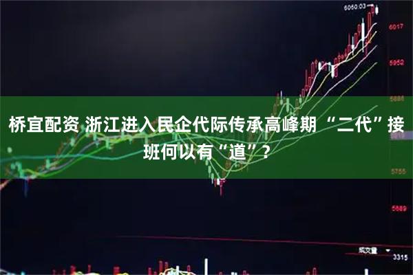 桥宜配资 浙江进入民企代际传承高峰期 “二代”接班何以有“道”？